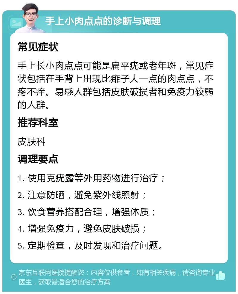 手上小肉点点的诊断与调理 常见症状 手上长小肉点点可能是扁平疣或老年斑，常见症状包括在手背上出现比痱子大一点的肉点点，不疼不痒。易感人群包括皮肤破损者和免疫力较弱的人群。 推荐科室 皮肤科 调理要点 1. 使用克疣露等外用药物进行治疗； 2. 注意防晒，避免紫外线照射； 3. 饮食营养搭配合理，增强体质； 4. 增强免疫力，避免皮肤破损； 5. 定期检查，及时发现和治疗问题。