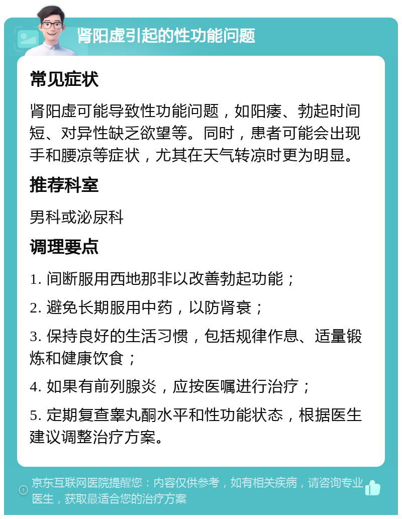 肾阳虚引起的性功能问题 常见症状 肾阳虚可能导致性功能问题，如阳痿、勃起时间短、对异性缺乏欲望等。同时，患者可能会出现手和腰凉等症状，尤其在天气转凉时更为明显。 推荐科室 男科或泌尿科 调理要点 1. 间断服用西地那非以改善勃起功能； 2. 避免长期服用中药，以防肾衰； 3. 保持良好的生活习惯，包括规律作息、适量锻炼和健康饮食； 4. 如果有前列腺炎，应按医嘱进行治疗； 5. 定期复查睾丸酮水平和性功能状态，根据医生建议调整治疗方案。