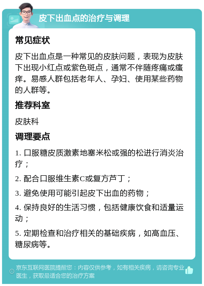 皮下出血点的治疗与调理 常见症状 皮下出血点是一种常见的皮肤问题，表现为皮肤下出现小红点或紫色斑点，通常不伴随疼痛或瘙痒。易感人群包括老年人、孕妇、使用某些药物的人群等。 推荐科室 皮肤科 调理要点 1. 口服糖皮质激素地塞米松或强的松进行消炎治疗； 2. 配合口服维生素C或复方芦丁； 3. 避免使用可能引起皮下出血的药物； 4. 保持良好的生活习惯，包括健康饮食和适量运动； 5. 定期检查和治疗相关的基础疾病，如高血压、糖尿病等。