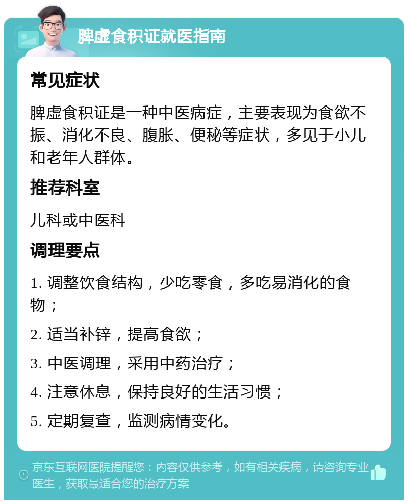 脾虚食积证就医指南 常见症状 脾虚食积证是一种中医病症，主要表现为食欲不振、消化不良、腹胀、便秘等症状，多见于小儿和老年人群体。 推荐科室 儿科或中医科 调理要点 1. 调整饮食结构，少吃零食，多吃易消化的食物； 2. 适当补锌，提高食欲； 3. 中医调理，采用中药治疗； 4. 注意休息，保持良好的生活习惯； 5. 定期复查，监测病情变化。