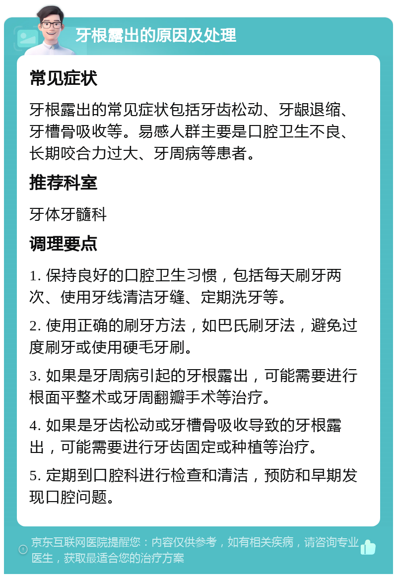 牙根露出的原因及处理 常见症状 牙根露出的常见症状包括牙齿松动、牙龈退缩、牙槽骨吸收等。易感人群主要是口腔卫生不良、长期咬合力过大、牙周病等患者。 推荐科室 牙体牙髓科 调理要点 1. 保持良好的口腔卫生习惯，包括每天刷牙两次、使用牙线清洁牙缝、定期洗牙等。 2. 使用正确的刷牙方法，如巴氏刷牙法，避免过度刷牙或使用硬毛牙刷。 3. 如果是牙周病引起的牙根露出，可能需要进行根面平整术或牙周翻瓣手术等治疗。 4. 如果是牙齿松动或牙槽骨吸收导致的牙根露出，可能需要进行牙齿固定或种植等治疗。 5. 定期到口腔科进行检查和清洁，预防和早期发现口腔问题。