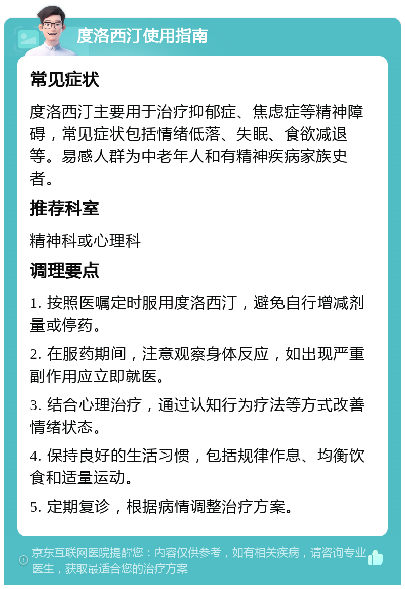 度洛西汀使用指南 常见症状 度洛西汀主要用于治疗抑郁症、焦虑症等精神障碍，常见症状包括情绪低落、失眠、食欲减退等。易感人群为中老年人和有精神疾病家族史者。 推荐科室 精神科或心理科 调理要点 1. 按照医嘱定时服用度洛西汀，避免自行增减剂量或停药。 2. 在服药期间，注意观察身体反应，如出现严重副作用应立即就医。 3. 结合心理治疗，通过认知行为疗法等方式改善情绪状态。 4. 保持良好的生活习惯，包括规律作息、均衡饮食和适量运动。 5. 定期复诊，根据病情调整治疗方案。