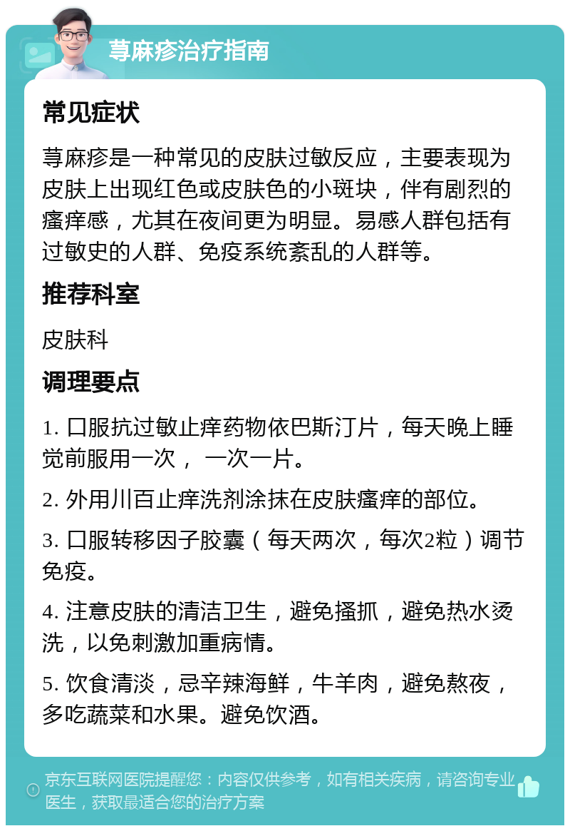 荨麻疹治疗指南 常见症状 荨麻疹是一种常见的皮肤过敏反应，主要表现为皮肤上出现红色或皮肤色的小斑块，伴有剧烈的瘙痒感，尤其在夜间更为明显。易感人群包括有过敏史的人群、免疫系统紊乱的人群等。 推荐科室 皮肤科 调理要点 1. 口服抗过敏止痒药物依巴斯汀片，每天晚上睡觉前服用一次， 一次一片。 2. 外用川百止痒洗剂涂抹在皮肤瘙痒的部位。 3. 口服转移因子胶囊（每天两次，每次2粒）调节免疫。 4. 注意皮肤的清洁卫生，避免搔抓，避免热水烫洗，以免刺激加重病情。 5. 饮食清淡，忌辛辣海鲜，牛羊肉，避免熬夜，多吃蔬菜和水果。避免饮酒。