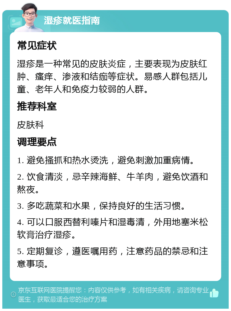 湿疹就医指南 常见症状 湿疹是一种常见的皮肤炎症，主要表现为皮肤红肿、瘙痒、渗液和结痂等症状。易感人群包括儿童、老年人和免疫力较弱的人群。 推荐科室 皮肤科 调理要点 1. 避免搔抓和热水烫洗，避免刺激加重病情。 2. 饮食清淡，忌辛辣海鲜、牛羊肉，避免饮酒和熬夜。 3. 多吃蔬菜和水果，保持良好的生活习惯。 4. 可以口服西替利嗪片和湿毒清，外用地塞米松软膏治疗湿疹。 5. 定期复诊，遵医嘱用药，注意药品的禁忌和注意事项。