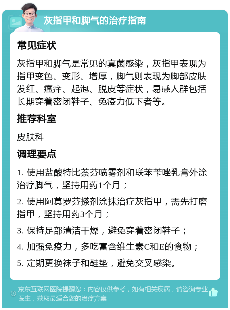 灰指甲和脚气的治疗指南 常见症状 灰指甲和脚气是常见的真菌感染，灰指甲表现为指甲变色、变形、增厚，脚气则表现为脚部皮肤发红、瘙痒、起泡、脱皮等症状，易感人群包括长期穿着密闭鞋子、免疫力低下者等。 推荐科室 皮肤科 调理要点 1. 使用盐酸特比萘芬喷雾剂和联苯苄唑乳膏外涂治疗脚气，坚持用药1个月； 2. 使用阿莫罗芬搽剂涂抹治疗灰指甲，需先打磨指甲，坚持用药3个月； 3. 保持足部清洁干燥，避免穿着密闭鞋子； 4. 加强免疫力，多吃富含维生素C和E的食物； 5. 定期更换袜子和鞋垫，避免交叉感染。