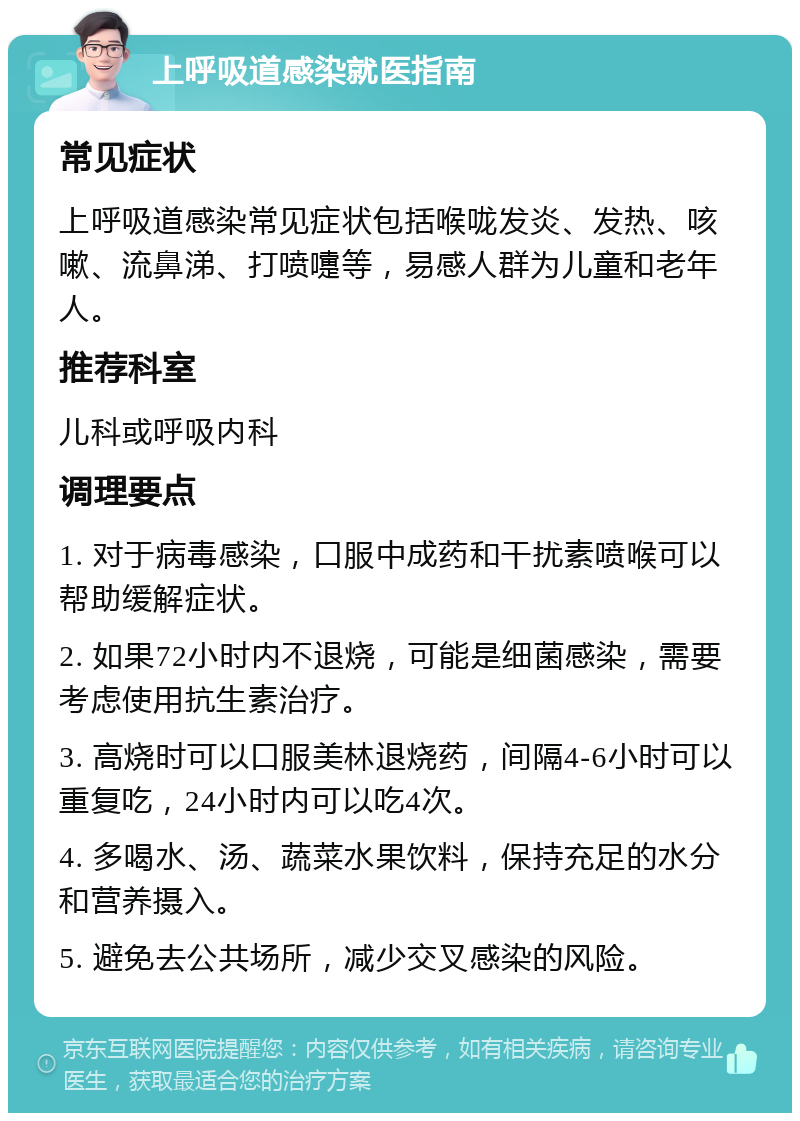 上呼吸道感染就医指南 常见症状 上呼吸道感染常见症状包括喉咙发炎、发热、咳嗽、流鼻涕、打喷嚏等，易感人群为儿童和老年人。 推荐科室 儿科或呼吸内科 调理要点 1. 对于病毒感染，口服中成药和干扰素喷喉可以帮助缓解症状。 2. 如果72小时内不退烧，可能是细菌感染，需要考虑使用抗生素治疗。 3. 高烧时可以口服美林退烧药，间隔4-6小时可以重复吃，24小时内可以吃4次。 4. 多喝水、汤、蔬菜水果饮料，保持充足的水分和营养摄入。 5. 避免去公共场所，减少交叉感染的风险。