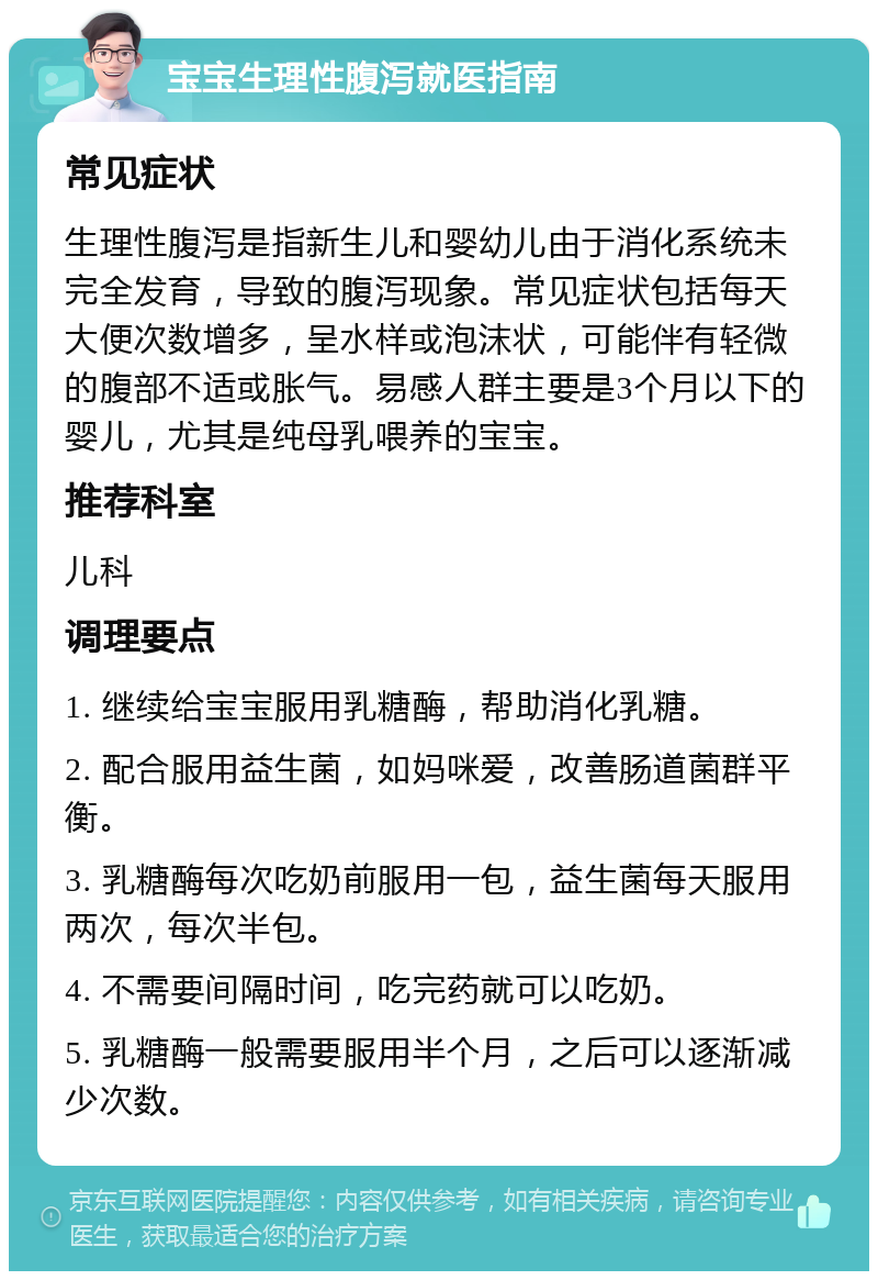 宝宝生理性腹泻就医指南 常见症状 生理性腹泻是指新生儿和婴幼儿由于消化系统未完全发育，导致的腹泻现象。常见症状包括每天大便次数增多，呈水样或泡沫状，可能伴有轻微的腹部不适或胀气。易感人群主要是3个月以下的婴儿，尤其是纯母乳喂养的宝宝。 推荐科室 儿科 调理要点 1. 继续给宝宝服用乳糖酶，帮助消化乳糖。 2. 配合服用益生菌，如妈咪爱，改善肠道菌群平衡。 3. 乳糖酶每次吃奶前服用一包，益生菌每天服用两次，每次半包。 4. 不需要间隔时间，吃完药就可以吃奶。 5. 乳糖酶一般需要服用半个月，之后可以逐渐减少次数。