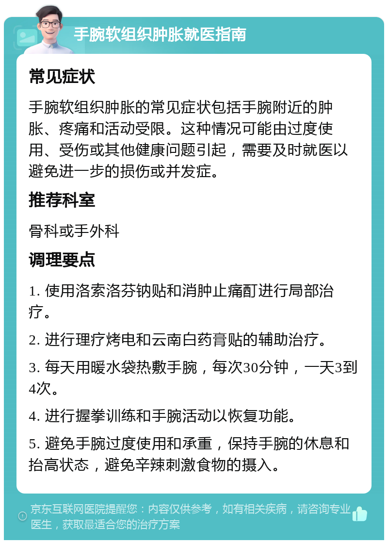 手腕软组织肿胀就医指南 常见症状 手腕软组织肿胀的常见症状包括手腕附近的肿胀、疼痛和活动受限。这种情况可能由过度使用、受伤或其他健康问题引起，需要及时就医以避免进一步的损伤或并发症。 推荐科室 骨科或手外科 调理要点 1. 使用洛索洛芬钠贴和消肿止痛酊进行局部治疗。 2. 进行理疗烤电和云南白药膏贴的辅助治疗。 3. 每天用暖水袋热敷手腕，每次30分钟，一天3到4次。 4. 进行握拳训练和手腕活动以恢复功能。 5. 避免手腕过度使用和承重，保持手腕的休息和抬高状态，避免辛辣刺激食物的摄入。