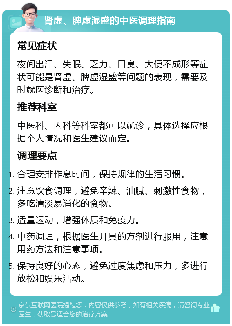 肾虚、脾虚湿盛的中医调理指南 常见症状 夜间出汗、失眠、乏力、口臭、大便不成形等症状可能是肾虚、脾虚湿盛等问题的表现，需要及时就医诊断和治疗。 推荐科室 中医科、内科等科室都可以就诊，具体选择应根据个人情况和医生建议而定。 调理要点 合理安排作息时间，保持规律的生活习惯。 注意饮食调理，避免辛辣、油腻、刺激性食物，多吃清淡易消化的食物。 适量运动，增强体质和免疫力。 中药调理，根据医生开具的方剂进行服用，注意用药方法和注意事项。 保持良好的心态，避免过度焦虑和压力，多进行放松和娱乐活动。