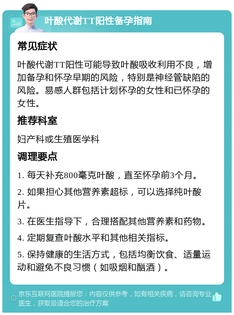 叶酸代谢TT阳性备孕指南 常见症状 叶酸代谢TT阳性可能导致叶酸吸收利用不良，增加备孕和怀孕早期的风险，特别是神经管缺陷的风险。易感人群包括计划怀孕的女性和已怀孕的女性。 推荐科室 妇产科或生殖医学科 调理要点 1. 每天补充800毫克叶酸，直至怀孕前3个月。 2. 如果担心其他营养素超标，可以选择纯叶酸片。 3. 在医生指导下，合理搭配其他营养素和药物。 4. 定期复查叶酸水平和其他相关指标。 5. 保持健康的生活方式，包括均衡饮食、适量运动和避免不良习惯（如吸烟和酗酒）。