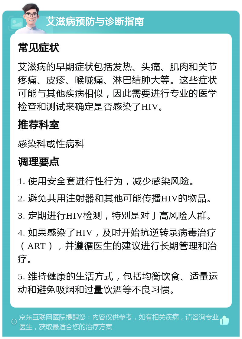 艾滋病预防与诊断指南 常见症状 艾滋病的早期症状包括发热、头痛、肌肉和关节疼痛、皮疹、喉咙痛、淋巴结肿大等。这些症状可能与其他疾病相似，因此需要进行专业的医学检查和测试来确定是否感染了HIV。 推荐科室 感染科或性病科 调理要点 1. 使用安全套进行性行为，减少感染风险。 2. 避免共用注射器和其他可能传播HIV的物品。 3. 定期进行HIV检测，特别是对于高风险人群。 4. 如果感染了HIV，及时开始抗逆转录病毒治疗（ART），并遵循医生的建议进行长期管理和治疗。 5. 维持健康的生活方式，包括均衡饮食、适量运动和避免吸烟和过量饮酒等不良习惯。