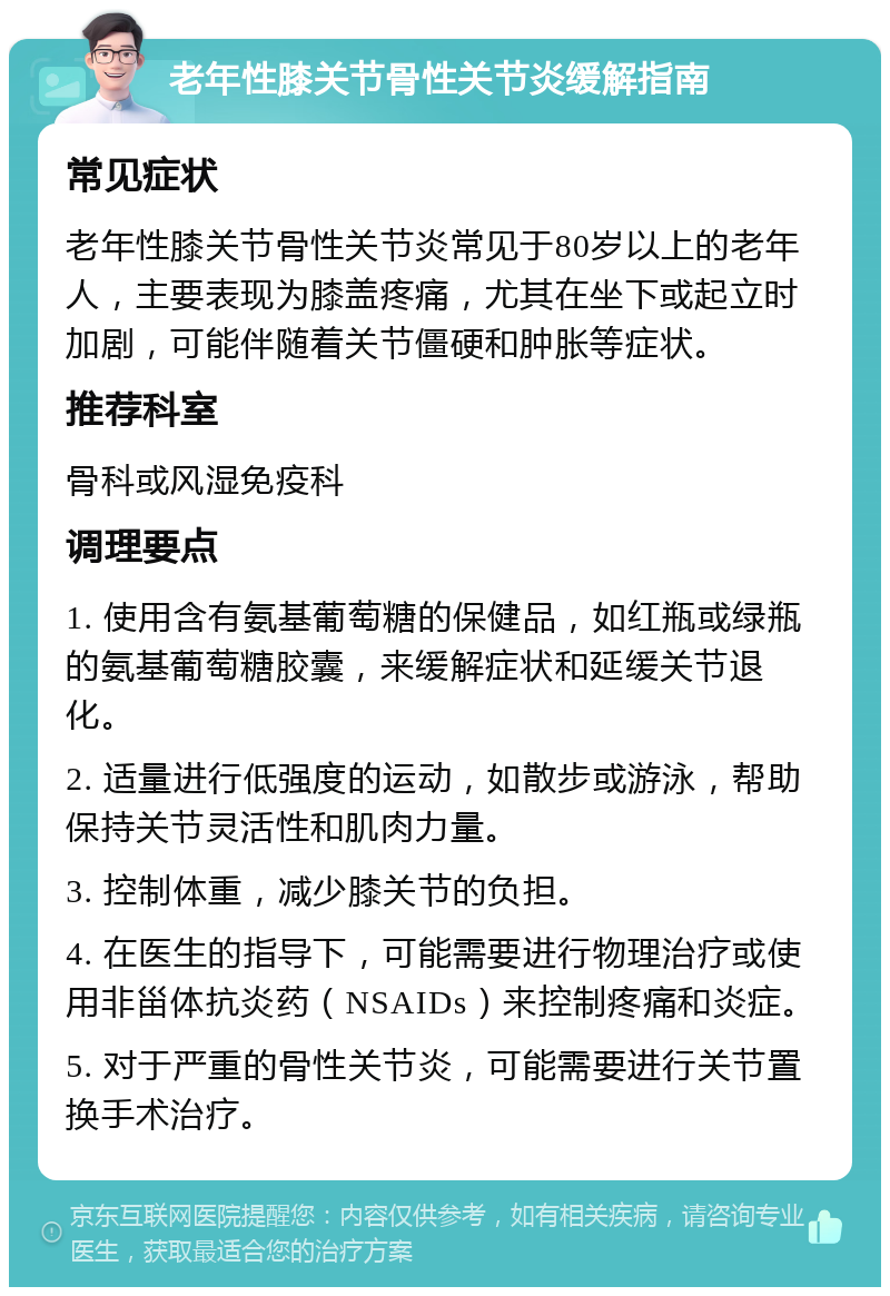 老年性膝关节骨性关节炎缓解指南 常见症状 老年性膝关节骨性关节炎常见于80岁以上的老年人，主要表现为膝盖疼痛，尤其在坐下或起立时加剧，可能伴随着关节僵硬和肿胀等症状。 推荐科室 骨科或风湿免疫科 调理要点 1. 使用含有氨基葡萄糖的保健品，如红瓶或绿瓶的氨基葡萄糖胶囊，来缓解症状和延缓关节退化。 2. 适量进行低强度的运动，如散步或游泳，帮助保持关节灵活性和肌肉力量。 3. 控制体重，减少膝关节的负担。 4. 在医生的指导下，可能需要进行物理治疗或使用非甾体抗炎药（NSAIDs）来控制疼痛和炎症。 5. 对于严重的骨性关节炎，可能需要进行关节置换手术治疗。