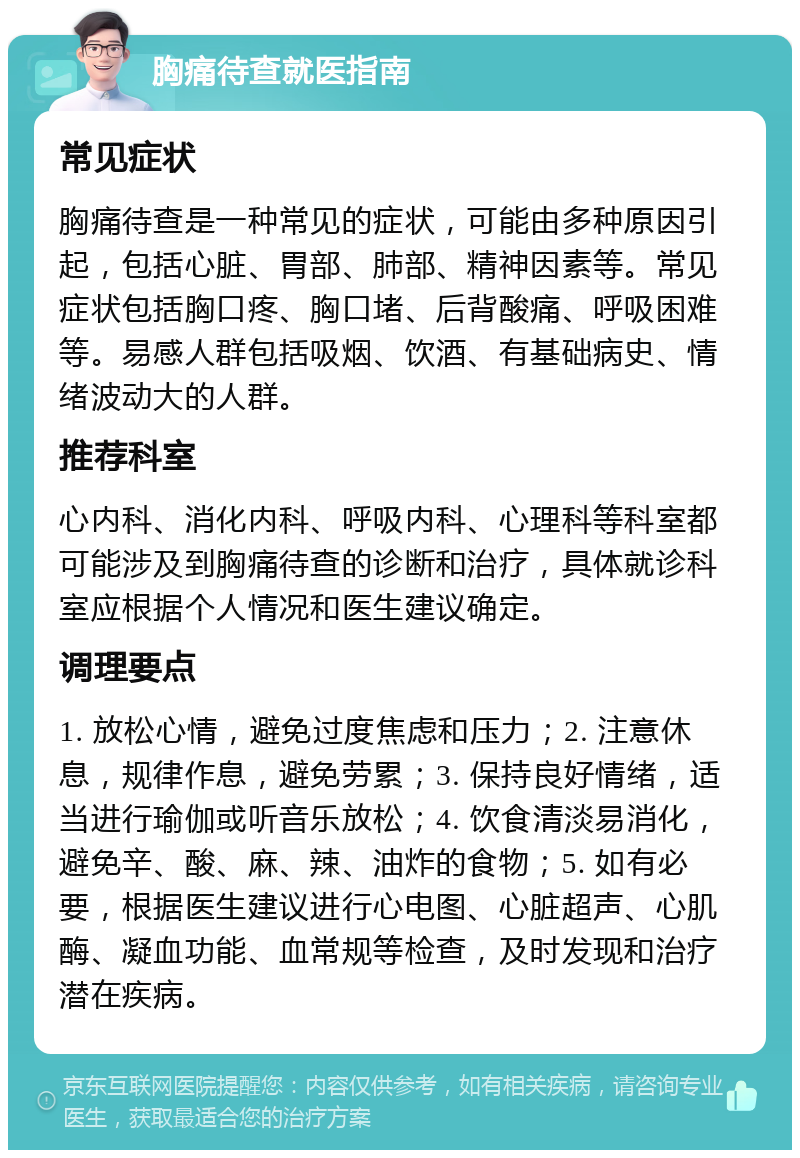 胸痛待查就医指南 常见症状 胸痛待查是一种常见的症状，可能由多种原因引起，包括心脏、胃部、肺部、精神因素等。常见症状包括胸口疼、胸口堵、后背酸痛、呼吸困难等。易感人群包括吸烟、饮酒、有基础病史、情绪波动大的人群。 推荐科室 心内科、消化内科、呼吸内科、心理科等科室都可能涉及到胸痛待查的诊断和治疗，具体就诊科室应根据个人情况和医生建议确定。 调理要点 1. 放松心情，避免过度焦虑和压力；2. 注意休息，规律作息，避免劳累；3. 保持良好情绪，适当进行瑜伽或听音乐放松；4. 饮食清淡易消化，避免辛、酸、麻、辣、油炸的食物；5. 如有必要，根据医生建议进行心电图、心脏超声、心肌酶、凝血功能、血常规等检查，及时发现和治疗潜在疾病。