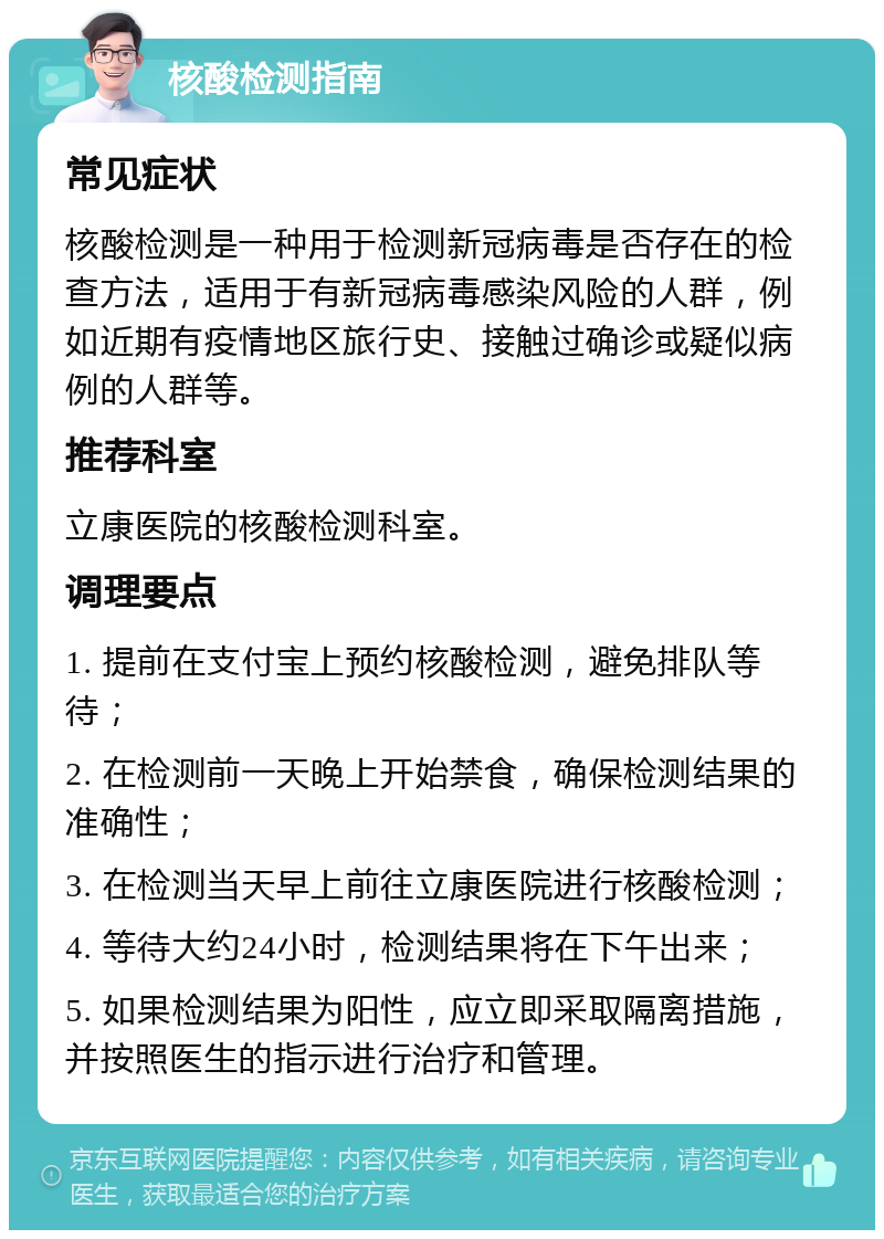 核酸检测指南 常见症状 核酸检测是一种用于检测新冠病毒是否存在的检查方法，适用于有新冠病毒感染风险的人群，例如近期有疫情地区旅行史、接触过确诊或疑似病例的人群等。 推荐科室 立康医院的核酸检测科室。 调理要点 1. 提前在支付宝上预约核酸检测，避免排队等待； 2. 在检测前一天晚上开始禁食，确保检测结果的准确性； 3. 在检测当天早上前往立康医院进行核酸检测； 4. 等待大约24小时，检测结果将在下午出来； 5. 如果检测结果为阳性，应立即采取隔离措施，并按照医生的指示进行治疗和管理。