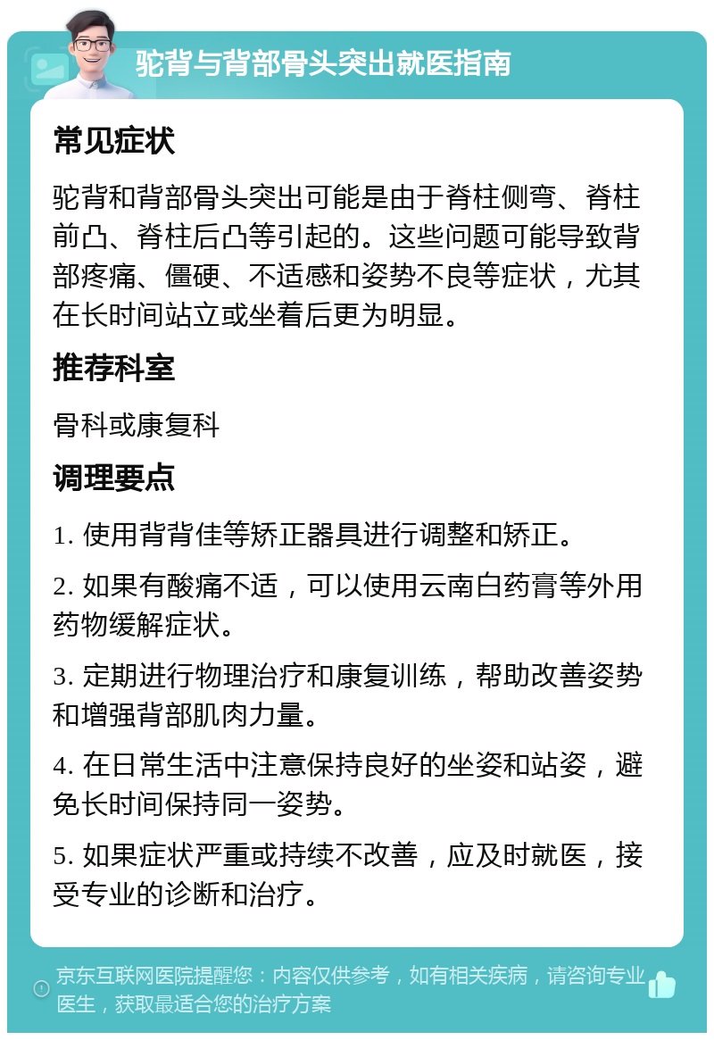 驼背与背部骨头突出就医指南 常见症状 驼背和背部骨头突出可能是由于脊柱侧弯、脊柱前凸、脊柱后凸等引起的。这些问题可能导致背部疼痛、僵硬、不适感和姿势不良等症状，尤其在长时间站立或坐着后更为明显。 推荐科室 骨科或康复科 调理要点 1. 使用背背佳等矫正器具进行调整和矫正。 2. 如果有酸痛不适，可以使用云南白药膏等外用药物缓解症状。 3. 定期进行物理治疗和康复训练，帮助改善姿势和增强背部肌肉力量。 4. 在日常生活中注意保持良好的坐姿和站姿，避免长时间保持同一姿势。 5. 如果症状严重或持续不改善，应及时就医，接受专业的诊断和治疗。