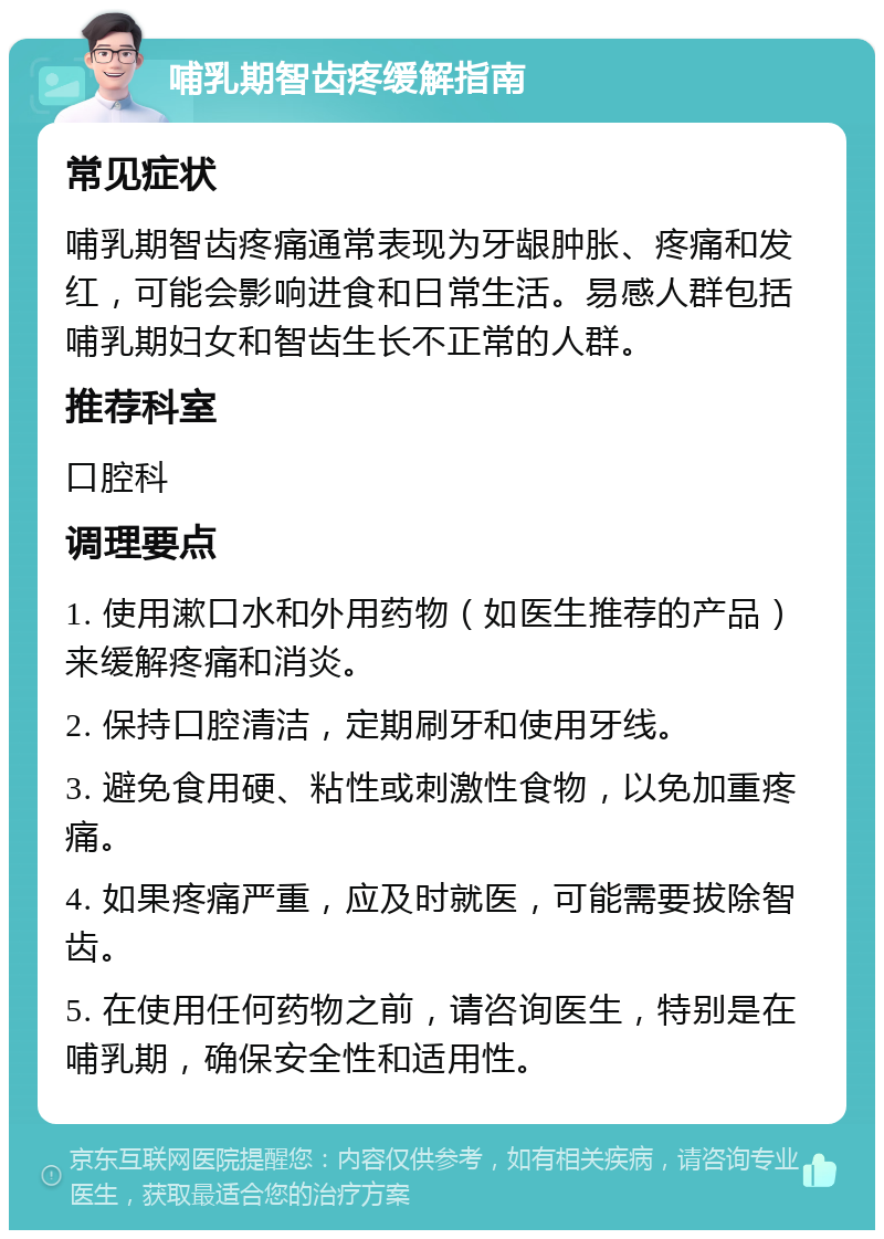 哺乳期智齿疼缓解指南 常见症状 哺乳期智齿疼痛通常表现为牙龈肿胀、疼痛和发红，可能会影响进食和日常生活。易感人群包括哺乳期妇女和智齿生长不正常的人群。 推荐科室 口腔科 调理要点 1. 使用漱口水和外用药物（如医生推荐的产品）来缓解疼痛和消炎。 2. 保持口腔清洁，定期刷牙和使用牙线。 3. 避免食用硬、粘性或刺激性食物，以免加重疼痛。 4. 如果疼痛严重，应及时就医，可能需要拔除智齿。 5. 在使用任何药物之前，请咨询医生，特别是在哺乳期，确保安全性和适用性。