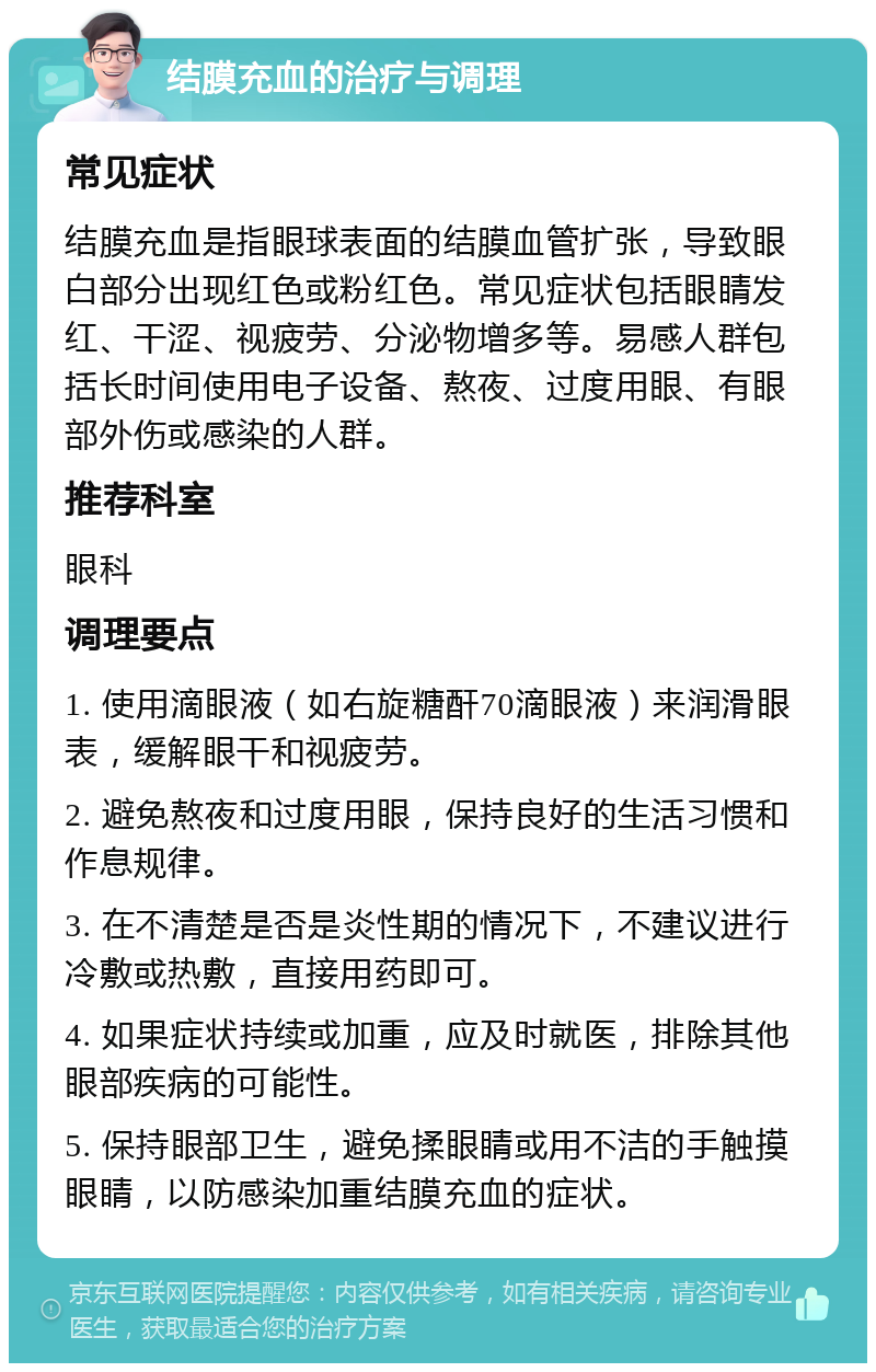 结膜充血的治疗与调理 常见症状 结膜充血是指眼球表面的结膜血管扩张，导致眼白部分出现红色或粉红色。常见症状包括眼睛发红、干涩、视疲劳、分泌物增多等。易感人群包括长时间使用电子设备、熬夜、过度用眼、有眼部外伤或感染的人群。 推荐科室 眼科 调理要点 1. 使用滴眼液（如右旋糖酐70滴眼液）来润滑眼表，缓解眼干和视疲劳。 2. 避免熬夜和过度用眼，保持良好的生活习惯和作息规律。 3. 在不清楚是否是炎性期的情况下，不建议进行冷敷或热敷，直接用药即可。 4. 如果症状持续或加重，应及时就医，排除其他眼部疾病的可能性。 5. 保持眼部卫生，避免揉眼睛或用不洁的手触摸眼睛，以防感染加重结膜充血的症状。