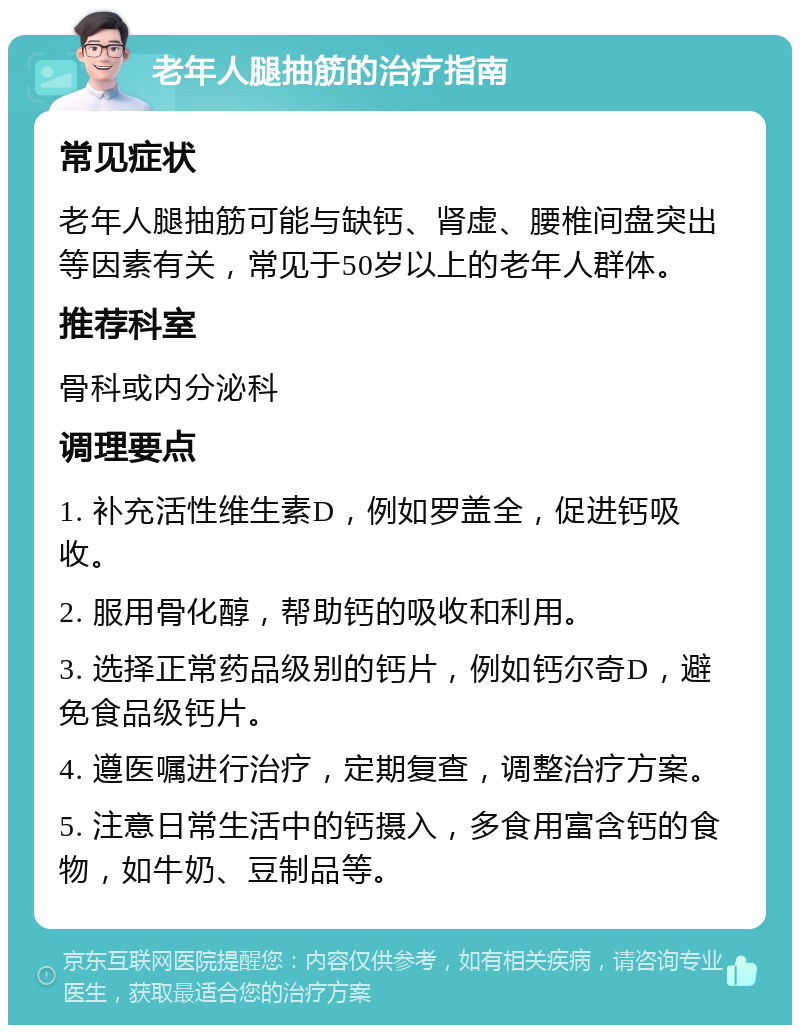 老年人腿抽筋的治疗指南 常见症状 老年人腿抽筋可能与缺钙、肾虚、腰椎间盘突出等因素有关，常见于50岁以上的老年人群体。 推荐科室 骨科或内分泌科 调理要点 1. 补充活性维生素D，例如罗盖全，促进钙吸收。 2. 服用骨化醇，帮助钙的吸收和利用。 3. 选择正常药品级别的钙片，例如钙尔奇D，避免食品级钙片。 4. 遵医嘱进行治疗，定期复查，调整治疗方案。 5. 注意日常生活中的钙摄入，多食用富含钙的食物，如牛奶、豆制品等。