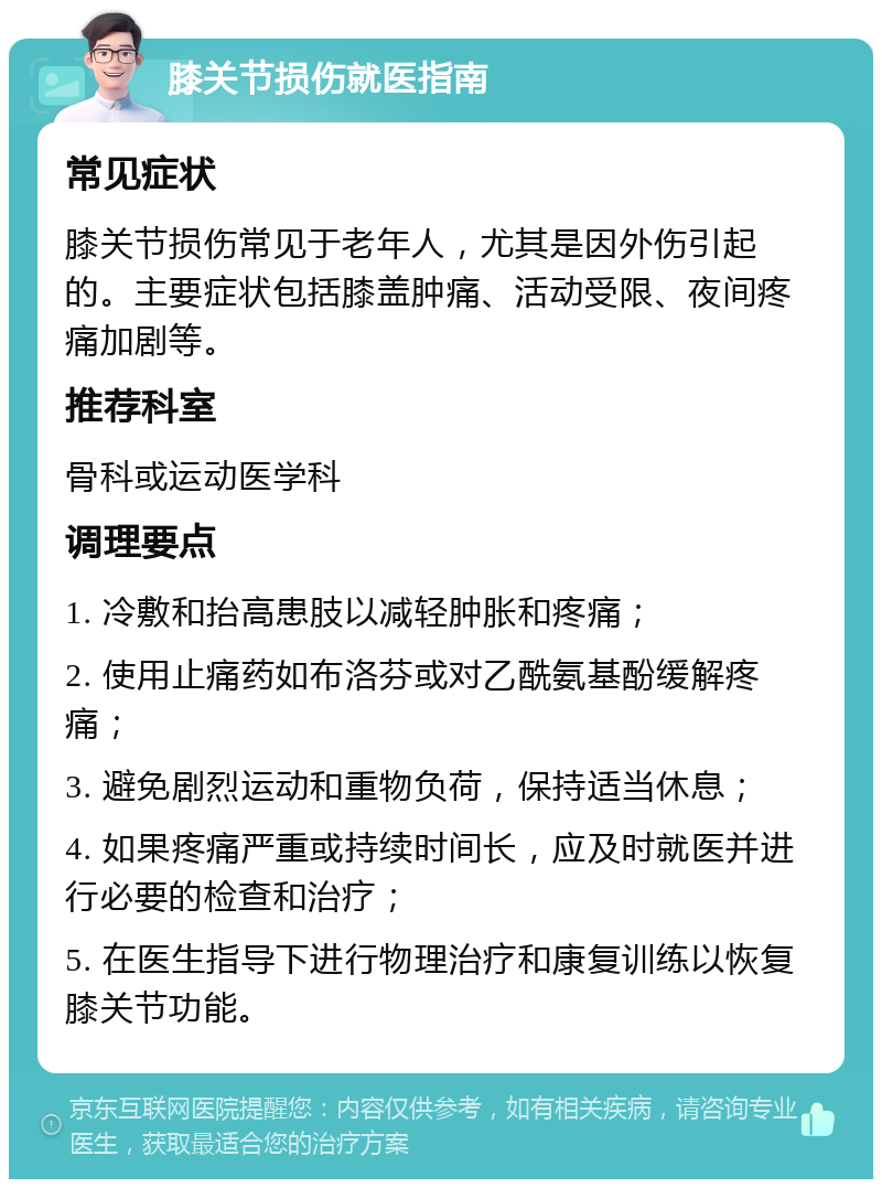 膝关节损伤就医指南 常见症状 膝关节损伤常见于老年人，尤其是因外伤引起的。主要症状包括膝盖肿痛、活动受限、夜间疼痛加剧等。 推荐科室 骨科或运动医学科 调理要点 1. 冷敷和抬高患肢以减轻肿胀和疼痛； 2. 使用止痛药如布洛芬或对乙酰氨基酚缓解疼痛； 3. 避免剧烈运动和重物负荷，保持适当休息； 4. 如果疼痛严重或持续时间长，应及时就医并进行必要的检查和治疗； 5. 在医生指导下进行物理治疗和康复训练以恢复膝关节功能。