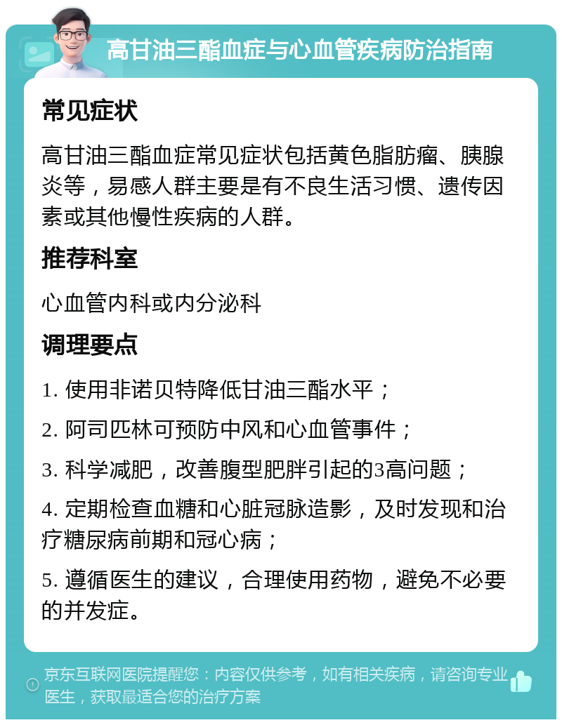 高甘油三酯血症与心血管疾病防治指南 常见症状 高甘油三酯血症常见症状包括黄色脂肪瘤、胰腺炎等，易感人群主要是有不良生活习惯、遗传因素或其他慢性疾病的人群。 推荐科室 心血管内科或内分泌科 调理要点 1. 使用非诺贝特降低甘油三酯水平； 2. 阿司匹林可预防中风和心血管事件； 3. 科学减肥，改善腹型肥胖引起的3高问题； 4. 定期检查血糖和心脏冠脉造影，及时发现和治疗糖尿病前期和冠心病； 5. 遵循医生的建议，合理使用药物，避免不必要的并发症。