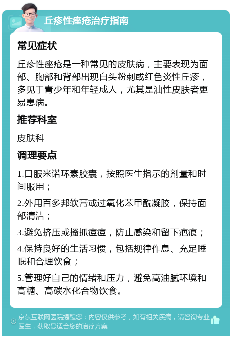 丘疹性痤疮治疗指南 常见症状 丘疹性痤疮是一种常见的皮肤病，主要表现为面部、胸部和背部出现白头粉刺或红色炎性丘疹，多见于青少年和年轻成人，尤其是油性皮肤者更易患病。 推荐科室 皮肤科 调理要点 1.口服米诺环素胶囊，按照医生指示的剂量和时间服用； 2.外用百多邦软膏或过氧化苯甲酰凝胶，保持面部清洁； 3.避免挤压或搔抓痘痘，防止感染和留下疤痕； 4.保持良好的生活习惯，包括规律作息、充足睡眠和合理饮食； 5.管理好自己的情绪和压力，避免高油腻环境和高糖、高碳水化合物饮食。