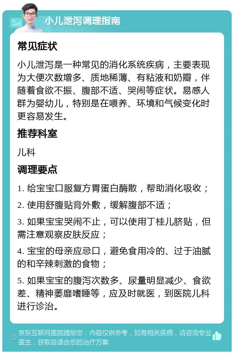 小儿泄泻调理指南 常见症状 小儿泄泻是一种常见的消化系统疾病，主要表现为大便次数增多、质地稀薄、有粘液和奶瓣，伴随着食欲不振、腹部不适、哭闹等症状。易感人群为婴幼儿，特别是在喂养、环境和气候变化时更容易发生。 推荐科室 儿科 调理要点 1. 给宝宝口服复方胃蛋白酶散，帮助消化吸收； 2. 使用舒腹贴膏外敷，缓解腹部不适； 3. 如果宝宝哭闹不止，可以使用丁桂儿脐贴，但需注意观察皮肤反应； 4. 宝宝的母亲应忌口，避免食用冷的、过于油腻的和辛辣刺激的食物； 5. 如果宝宝的腹泻次数多、尿量明显减少、食欲差、精神萎靡嗜睡等，应及时就医，到医院儿科进行诊治。