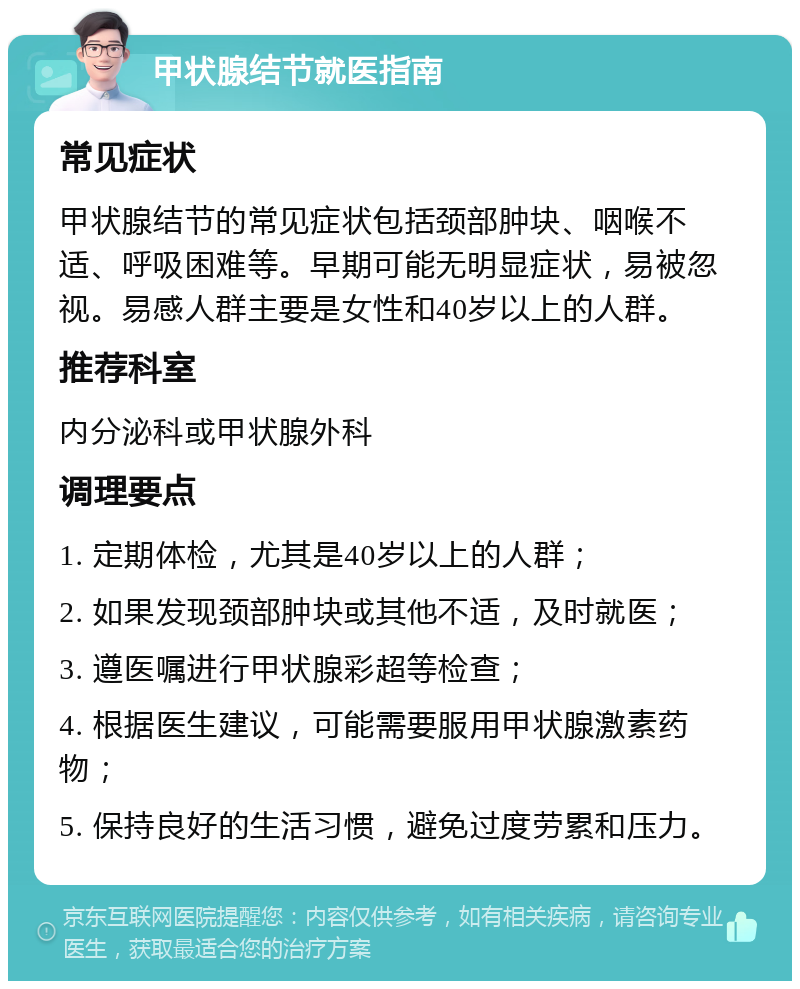 甲状腺结节就医指南 常见症状 甲状腺结节的常见症状包括颈部肿块、咽喉不适、呼吸困难等。早期可能无明显症状，易被忽视。易感人群主要是女性和40岁以上的人群。 推荐科室 内分泌科或甲状腺外科 调理要点 1. 定期体检，尤其是40岁以上的人群； 2. 如果发现颈部肿块或其他不适，及时就医； 3. 遵医嘱进行甲状腺彩超等检查； 4. 根据医生建议，可能需要服用甲状腺激素药物； 5. 保持良好的生活习惯，避免过度劳累和压力。