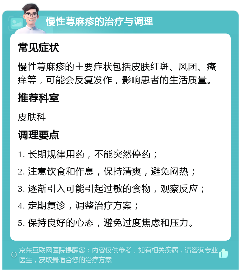 慢性荨麻疹的治疗与调理 常见症状 慢性荨麻疹的主要症状包括皮肤红斑、风团、瘙痒等，可能会反复发作，影响患者的生活质量。 推荐科室 皮肤科 调理要点 1. 长期规律用药，不能突然停药； 2. 注意饮食和作息，保持清爽，避免闷热； 3. 逐渐引入可能引起过敏的食物，观察反应； 4. 定期复诊，调整治疗方案； 5. 保持良好的心态，避免过度焦虑和压力。