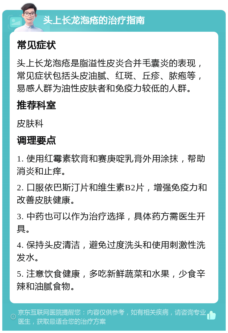 头上长龙泡疮的治疗指南 常见症状 头上长龙泡疮是脂溢性皮炎合并毛囊炎的表现，常见症状包括头皮油腻、红斑、丘疹、脓疱等，易感人群为油性皮肤者和免疫力较低的人群。 推荐科室 皮肤科 调理要点 1. 使用红霉素软膏和赛庚啶乳膏外用涂抹，帮助消炎和止痒。 2. 口服依巴斯汀片和维生素B2片，增强免疫力和改善皮肤健康。 3. 中药也可以作为治疗选择，具体药方需医生开具。 4. 保持头皮清洁，避免过度洗头和使用刺激性洗发水。 5. 注意饮食健康，多吃新鲜蔬菜和水果，少食辛辣和油腻食物。