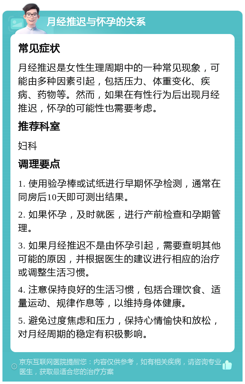 月经推迟与怀孕的关系 常见症状 月经推迟是女性生理周期中的一种常见现象，可能由多种因素引起，包括压力、体重变化、疾病、药物等。然而，如果在有性行为后出现月经推迟，怀孕的可能性也需要考虑。 推荐科室 妇科 调理要点 1. 使用验孕棒或试纸进行早期怀孕检测，通常在同房后10天即可测出结果。 2. 如果怀孕，及时就医，进行产前检查和孕期管理。 3. 如果月经推迟不是由怀孕引起，需要查明其他可能的原因，并根据医生的建议进行相应的治疗或调整生活习惯。 4. 注意保持良好的生活习惯，包括合理饮食、适量运动、规律作息等，以维持身体健康。 5. 避免过度焦虑和压力，保持心情愉快和放松，对月经周期的稳定有积极影响。