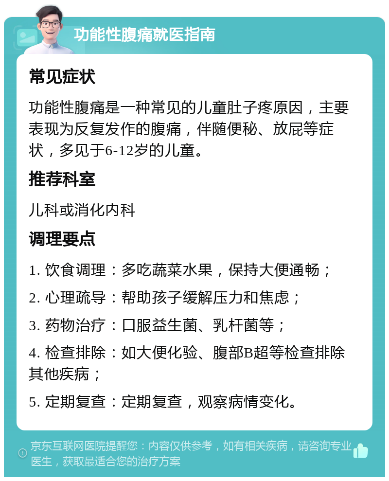 功能性腹痛就医指南 常见症状 功能性腹痛是一种常见的儿童肚子疼原因，主要表现为反复发作的腹痛，伴随便秘、放屁等症状，多见于6-12岁的儿童。 推荐科室 儿科或消化内科 调理要点 1. 饮食调理：多吃蔬菜水果，保持大便通畅； 2. 心理疏导：帮助孩子缓解压力和焦虑； 3. 药物治疗：口服益生菌、乳杆菌等； 4. 检查排除：如大便化验、腹部B超等检查排除其他疾病； 5. 定期复查：定期复查，观察病情变化。