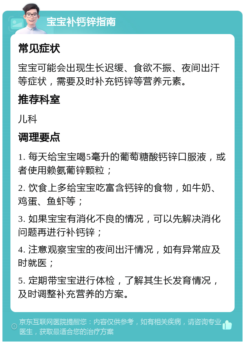 宝宝补钙锌指南 常见症状 宝宝可能会出现生长迟缓、食欲不振、夜间出汗等症状，需要及时补充钙锌等营养元素。 推荐科室 儿科 调理要点 1. 每天给宝宝喝5毫升的葡萄糖酸钙锌口服液，或者使用赖氨葡锌颗粒； 2. 饮食上多给宝宝吃富含钙锌的食物，如牛奶、鸡蛋、鱼虾等； 3. 如果宝宝有消化不良的情况，可以先解决消化问题再进行补钙锌； 4. 注意观察宝宝的夜间出汗情况，如有异常应及时就医； 5. 定期带宝宝进行体检，了解其生长发育情况，及时调整补充营养的方案。