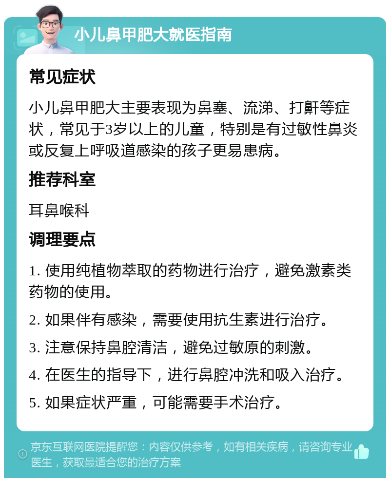 小儿鼻甲肥大就医指南 常见症状 小儿鼻甲肥大主要表现为鼻塞、流涕、打鼾等症状，常见于3岁以上的儿童，特别是有过敏性鼻炎或反复上呼吸道感染的孩子更易患病。 推荐科室 耳鼻喉科 调理要点 1. 使用纯植物萃取的药物进行治疗，避免激素类药物的使用。 2. 如果伴有感染，需要使用抗生素进行治疗。 3. 注意保持鼻腔清洁，避免过敏原的刺激。 4. 在医生的指导下，进行鼻腔冲洗和吸入治疗。 5. 如果症状严重，可能需要手术治疗。