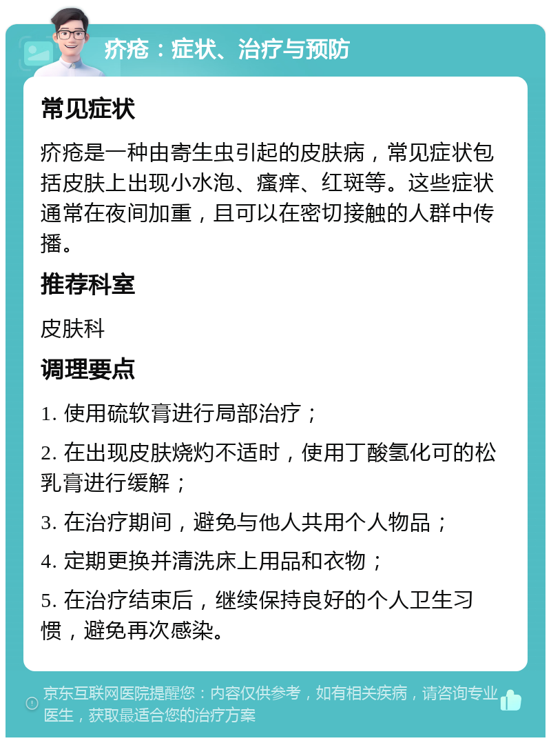 疥疮：症状、治疗与预防 常见症状 疥疮是一种由寄生虫引起的皮肤病，常见症状包括皮肤上出现小水泡、瘙痒、红斑等。这些症状通常在夜间加重，且可以在密切接触的人群中传播。 推荐科室 皮肤科 调理要点 1. 使用硫软膏进行局部治疗； 2. 在出现皮肤烧灼不适时，使用丁酸氢化可的松乳膏进行缓解； 3. 在治疗期间，避免与他人共用个人物品； 4. 定期更换并清洗床上用品和衣物； 5. 在治疗结束后，继续保持良好的个人卫生习惯，避免再次感染。