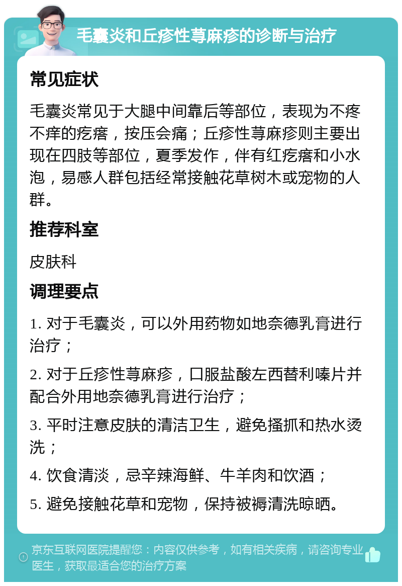 毛囊炎和丘疹性荨麻疹的诊断与治疗 常见症状 毛囊炎常见于大腿中间靠后等部位，表现为不疼不痒的疙瘩，按压会痛；丘疹性荨麻疹则主要出现在四肢等部位，夏季发作，伴有红疙瘩和小水泡，易感人群包括经常接触花草树木或宠物的人群。 推荐科室 皮肤科 调理要点 1. 对于毛囊炎，可以外用药物如地奈德乳膏进行治疗； 2. 对于丘疹性荨麻疹，口服盐酸左西替利嗪片并配合外用地奈德乳膏进行治疗； 3. 平时注意皮肤的清洁卫生，避免搔抓和热水烫洗； 4. 饮食清淡，忌辛辣海鲜、牛羊肉和饮酒； 5. 避免接触花草和宠物，保持被褥清洗晾晒。