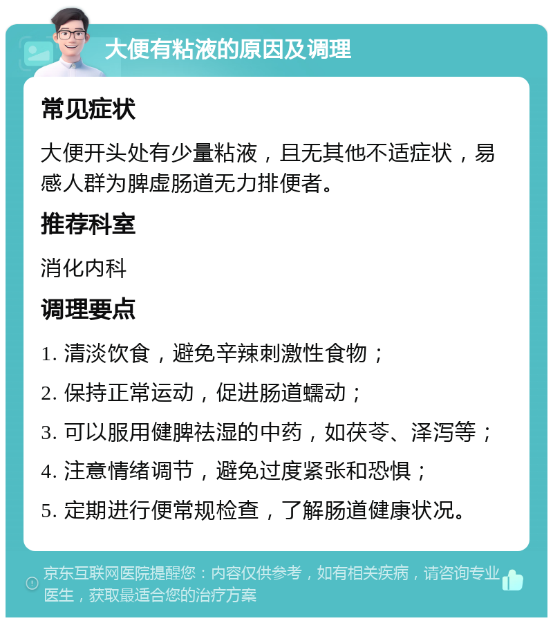 大便有粘液的原因及调理 常见症状 大便开头处有少量粘液，且无其他不适症状，易感人群为脾虚肠道无力排便者。 推荐科室 消化内科 调理要点 1. 清淡饮食，避免辛辣刺激性食物； 2. 保持正常运动，促进肠道蠕动； 3. 可以服用健脾祛湿的中药，如茯苓、泽泻等； 4. 注意情绪调节，避免过度紧张和恐惧； 5. 定期进行便常规检查，了解肠道健康状况。