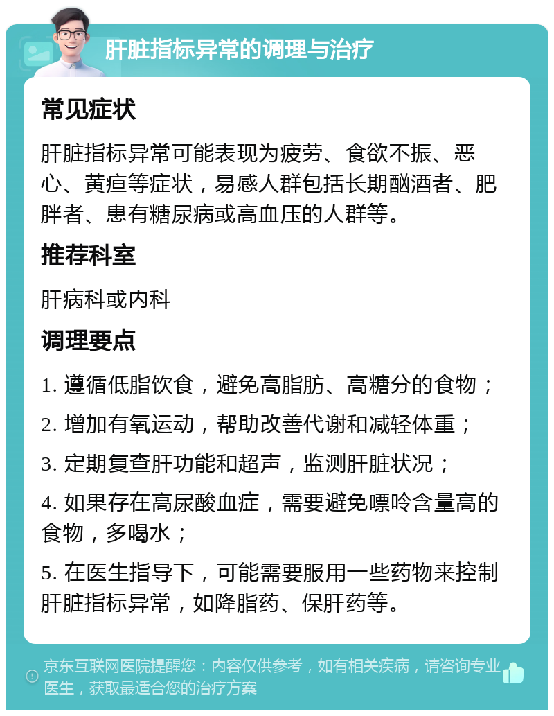 肝脏指标异常的调理与治疗 常见症状 肝脏指标异常可能表现为疲劳、食欲不振、恶心、黄疸等症状，易感人群包括长期酗酒者、肥胖者、患有糖尿病或高血压的人群等。 推荐科室 肝病科或内科 调理要点 1. 遵循低脂饮食，避免高脂肪、高糖分的食物； 2. 增加有氧运动，帮助改善代谢和减轻体重； 3. 定期复查肝功能和超声，监测肝脏状况； 4. 如果存在高尿酸血症，需要避免嘌呤含量高的食物，多喝水； 5. 在医生指导下，可能需要服用一些药物来控制肝脏指标异常，如降脂药、保肝药等。