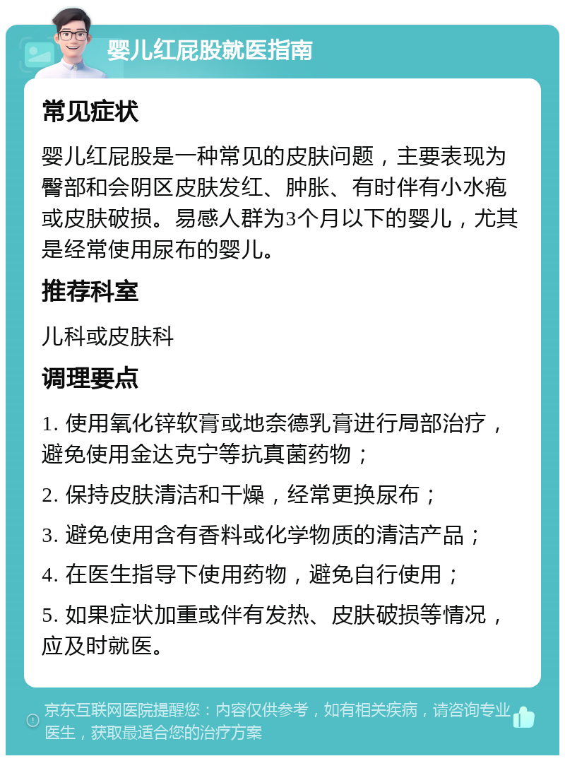 婴儿红屁股就医指南 常见症状 婴儿红屁股是一种常见的皮肤问题，主要表现为臀部和会阴区皮肤发红、肿胀、有时伴有小水疱或皮肤破损。易感人群为3个月以下的婴儿，尤其是经常使用尿布的婴儿。 推荐科室 儿科或皮肤科 调理要点 1. 使用氧化锌软膏或地奈德乳膏进行局部治疗，避免使用金达克宁等抗真菌药物； 2. 保持皮肤清洁和干燥，经常更换尿布； 3. 避免使用含有香料或化学物质的清洁产品； 4. 在医生指导下使用药物，避免自行使用； 5. 如果症状加重或伴有发热、皮肤破损等情况，应及时就医。