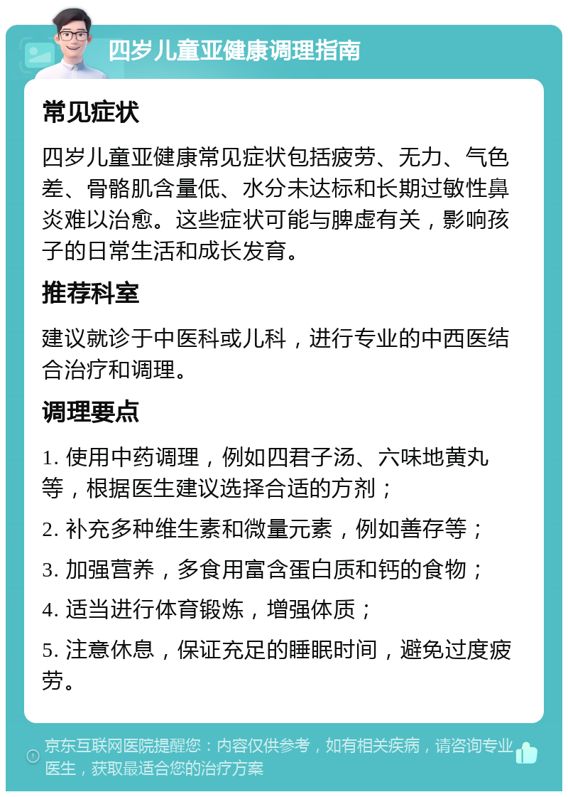 四岁儿童亚健康调理指南 常见症状 四岁儿童亚健康常见症状包括疲劳、无力、气色差、骨骼肌含量低、水分未达标和长期过敏性鼻炎难以治愈。这些症状可能与脾虚有关，影响孩子的日常生活和成长发育。 推荐科室 建议就诊于中医科或儿科，进行专业的中西医结合治疗和调理。 调理要点 1. 使用中药调理，例如四君子汤、六味地黄丸等，根据医生建议选择合适的方剂； 2. 补充多种维生素和微量元素，例如善存等； 3. 加强营养，多食用富含蛋白质和钙的食物； 4. 适当进行体育锻炼，增强体质； 5. 注意休息，保证充足的睡眠时间，避免过度疲劳。