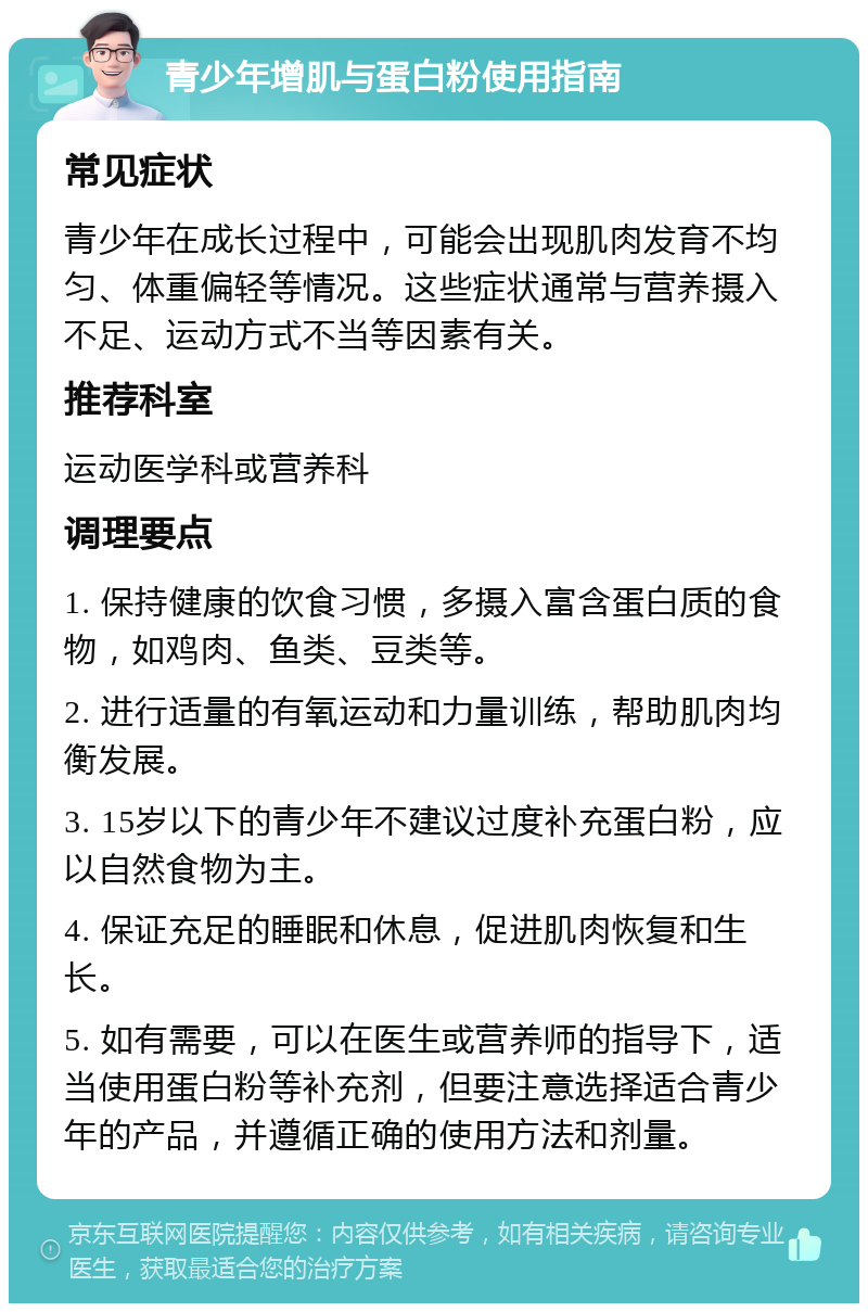 青少年增肌与蛋白粉使用指南 常见症状 青少年在成长过程中，可能会出现肌肉发育不均匀、体重偏轻等情况。这些症状通常与营养摄入不足、运动方式不当等因素有关。 推荐科室 运动医学科或营养科 调理要点 1. 保持健康的饮食习惯，多摄入富含蛋白质的食物，如鸡肉、鱼类、豆类等。 2. 进行适量的有氧运动和力量训练，帮助肌肉均衡发展。 3. 15岁以下的青少年不建议过度补充蛋白粉，应以自然食物为主。 4. 保证充足的睡眠和休息，促进肌肉恢复和生长。 5. 如有需要，可以在医生或营养师的指导下，适当使用蛋白粉等补充剂，但要注意选择适合青少年的产品，并遵循正确的使用方法和剂量。