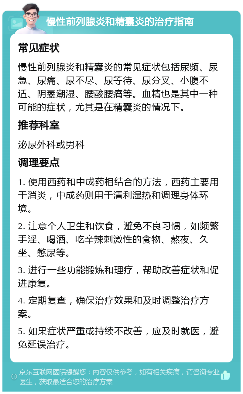 慢性前列腺炎和精囊炎的治疗指南 常见症状 慢性前列腺炎和精囊炎的常见症状包括尿频、尿急、尿痛、尿不尽、尿等待、尿分叉、小腹不适、阴囊潮湿、腰酸腰痛等。血精也是其中一种可能的症状，尤其是在精囊炎的情况下。 推荐科室 泌尿外科或男科 调理要点 1. 使用西药和中成药相结合的方法，西药主要用于消炎，中成药则用于清利湿热和调理身体环境。 2. 注意个人卫生和饮食，避免不良习惯，如频繁手淫、喝酒、吃辛辣刺激性的食物、熬夜、久坐、憋尿等。 3. 进行一些功能锻炼和理疗，帮助改善症状和促进康复。 4. 定期复查，确保治疗效果和及时调整治疗方案。 5. 如果症状严重或持续不改善，应及时就医，避免延误治疗。