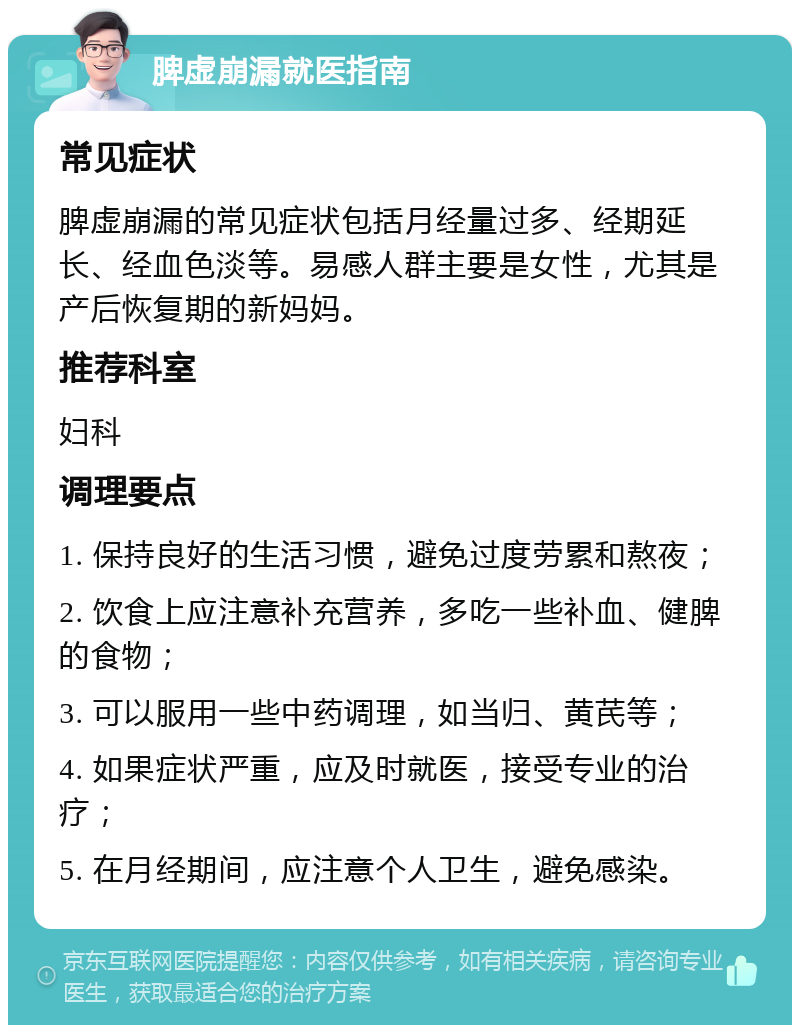 脾虚崩漏就医指南 常见症状 脾虚崩漏的常见症状包括月经量过多、经期延长、经血色淡等。易感人群主要是女性，尤其是产后恢复期的新妈妈。 推荐科室 妇科 调理要点 1. 保持良好的生活习惯，避免过度劳累和熬夜； 2. 饮食上应注意补充营养，多吃一些补血、健脾的食物； 3. 可以服用一些中药调理，如当归、黄芪等； 4. 如果症状严重，应及时就医，接受专业的治疗； 5. 在月经期间，应注意个人卫生，避免感染。