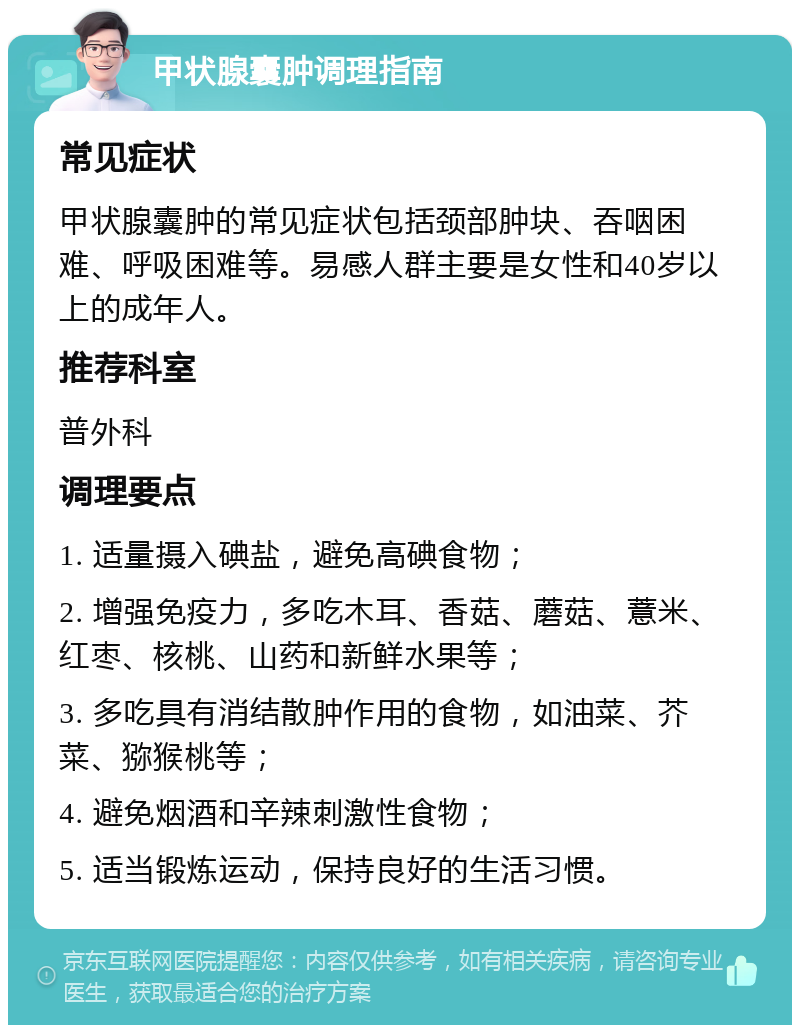 甲状腺囊肿调理指南 常见症状 甲状腺囊肿的常见症状包括颈部肿块、吞咽困难、呼吸困难等。易感人群主要是女性和40岁以上的成年人。 推荐科室 普外科 调理要点 1. 适量摄入碘盐，避免高碘食物； 2. 增强免疫力，多吃木耳、香菇、蘑菇、薏米、红枣、核桃、山药和新鲜水果等； 3. 多吃具有消结散肿作用的食物，如油菜、芥菜、猕猴桃等； 4. 避免烟酒和辛辣刺激性食物； 5. 适当锻炼运动，保持良好的生活习惯。