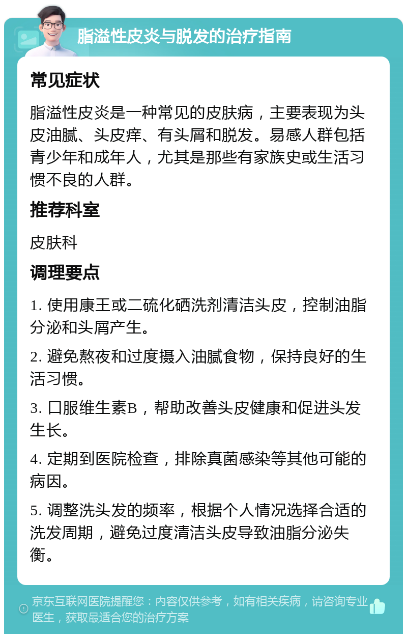 脂溢性皮炎与脱发的治疗指南 常见症状 脂溢性皮炎是一种常见的皮肤病，主要表现为头皮油腻、头皮痒、有头屑和脱发。易感人群包括青少年和成年人，尤其是那些有家族史或生活习惯不良的人群。 推荐科室 皮肤科 调理要点 1. 使用康王或二硫化硒洗剂清洁头皮，控制油脂分泌和头屑产生。 2. 避免熬夜和过度摄入油腻食物，保持良好的生活习惯。 3. 口服维生素B，帮助改善头皮健康和促进头发生长。 4. 定期到医院检查，排除真菌感染等其他可能的病因。 5. 调整洗头发的频率，根据个人情况选择合适的洗发周期，避免过度清洁头皮导致油脂分泌失衡。