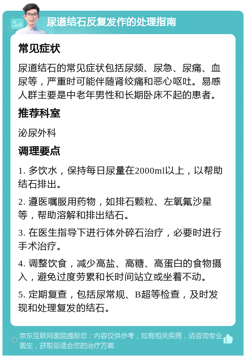 尿道结石反复发作的处理指南 常见症状 尿道结石的常见症状包括尿频、尿急、尿痛、血尿等，严重时可能伴随肾绞痛和恶心呕吐。易感人群主要是中老年男性和长期卧床不起的患者。 推荐科室 泌尿外科 调理要点 1. 多饮水，保持每日尿量在2000ml以上，以帮助结石排出。 2. 遵医嘱服用药物，如排石颗粒、左氧氟沙星等，帮助溶解和排出结石。 3. 在医生指导下进行体外碎石治疗，必要时进行手术治疗。 4. 调整饮食，减少高盐、高糖、高蛋白的食物摄入，避免过度劳累和长时间站立或坐着不动。 5. 定期复查，包括尿常规、B超等检查，及时发现和处理复发的结石。