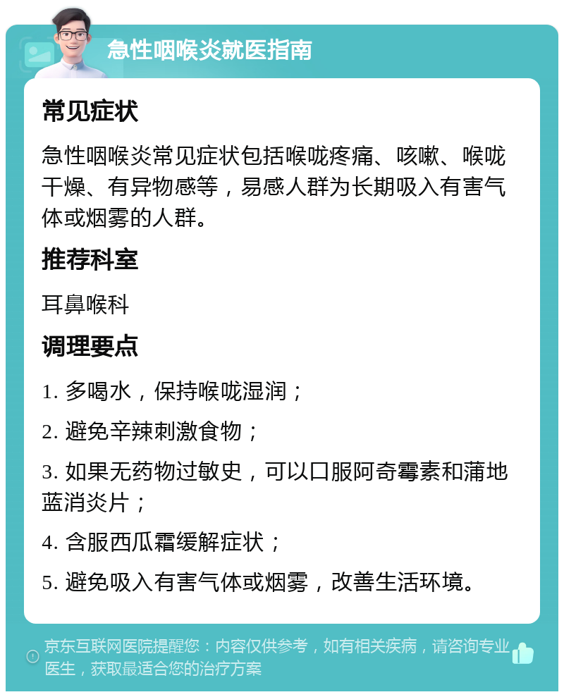 急性咽喉炎就医指南 常见症状 急性咽喉炎常见症状包括喉咙疼痛、咳嗽、喉咙干燥、有异物感等，易感人群为长期吸入有害气体或烟雾的人群。 推荐科室 耳鼻喉科 调理要点 1. 多喝水，保持喉咙湿润； 2. 避免辛辣刺激食物； 3. 如果无药物过敏史，可以口服阿奇霉素和蒲地蓝消炎片； 4. 含服西瓜霜缓解症状； 5. 避免吸入有害气体或烟雾，改善生活环境。