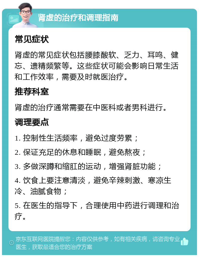 肾虚的治疗和调理指南 常见症状 肾虚的常见症状包括腰膝酸软、乏力、耳鸣、健忘、遗精频繁等。这些症状可能会影响日常生活和工作效率，需要及时就医治疗。 推荐科室 肾虚的治疗通常需要在中医科或者男科进行。 调理要点 1. 控制性生活频率，避免过度劳累； 2. 保证充足的休息和睡眠，避免熬夜； 3. 多做深蹲和缩肛的运动，增强肾脏功能； 4. 饮食上要注意清淡，避免辛辣刺激、寒凉生冷、油腻食物； 5. 在医生的指导下，合理使用中药进行调理和治疗。