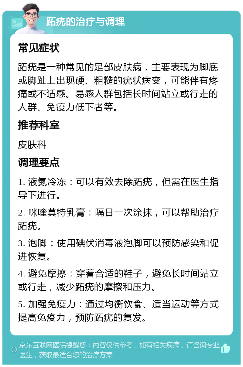 跖疣的治疗与调理 常见症状 跖疣是一种常见的足部皮肤病，主要表现为脚底或脚趾上出现硬、粗糙的疣状病变，可能伴有疼痛或不适感。易感人群包括长时间站立或行走的人群、免疫力低下者等。 推荐科室 皮肤科 调理要点 1. 液氮冷冻：可以有效去除跖疣，但需在医生指导下进行。 2. 咪喹莫特乳膏：隔日一次涂抹，可以帮助治疗跖疣。 3. 泡脚：使用碘伏消毒液泡脚可以预防感染和促进恢复。 4. 避免摩擦：穿着合适的鞋子，避免长时间站立或行走，减少跖疣的摩擦和压力。 5. 加强免疫力：通过均衡饮食、适当运动等方式提高免疫力，预防跖疣的复发。