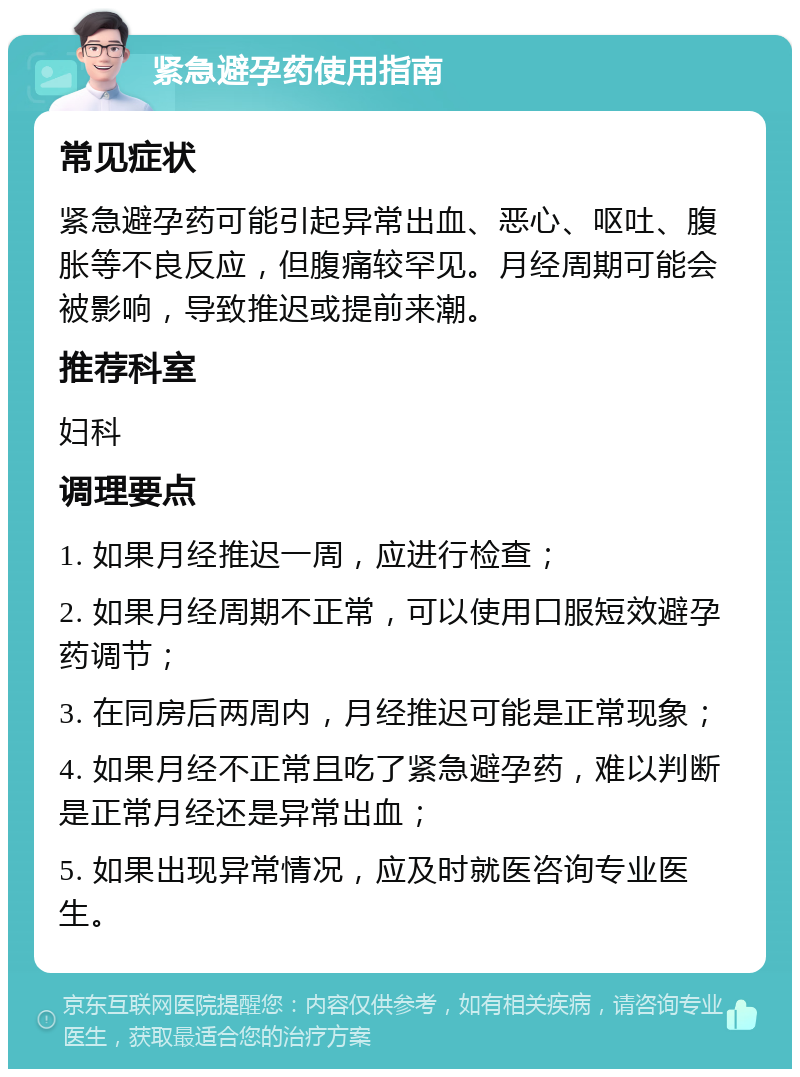 紧急避孕药使用指南 常见症状 紧急避孕药可能引起异常出血、恶心、呕吐、腹胀等不良反应，但腹痛较罕见。月经周期可能会被影响，导致推迟或提前来潮。 推荐科室 妇科 调理要点 1. 如果月经推迟一周，应进行检查； 2. 如果月经周期不正常，可以使用口服短效避孕药调节； 3. 在同房后两周内，月经推迟可能是正常现象； 4. 如果月经不正常且吃了紧急避孕药，难以判断是正常月经还是异常出血； 5. 如果出现异常情况，应及时就医咨询专业医生。