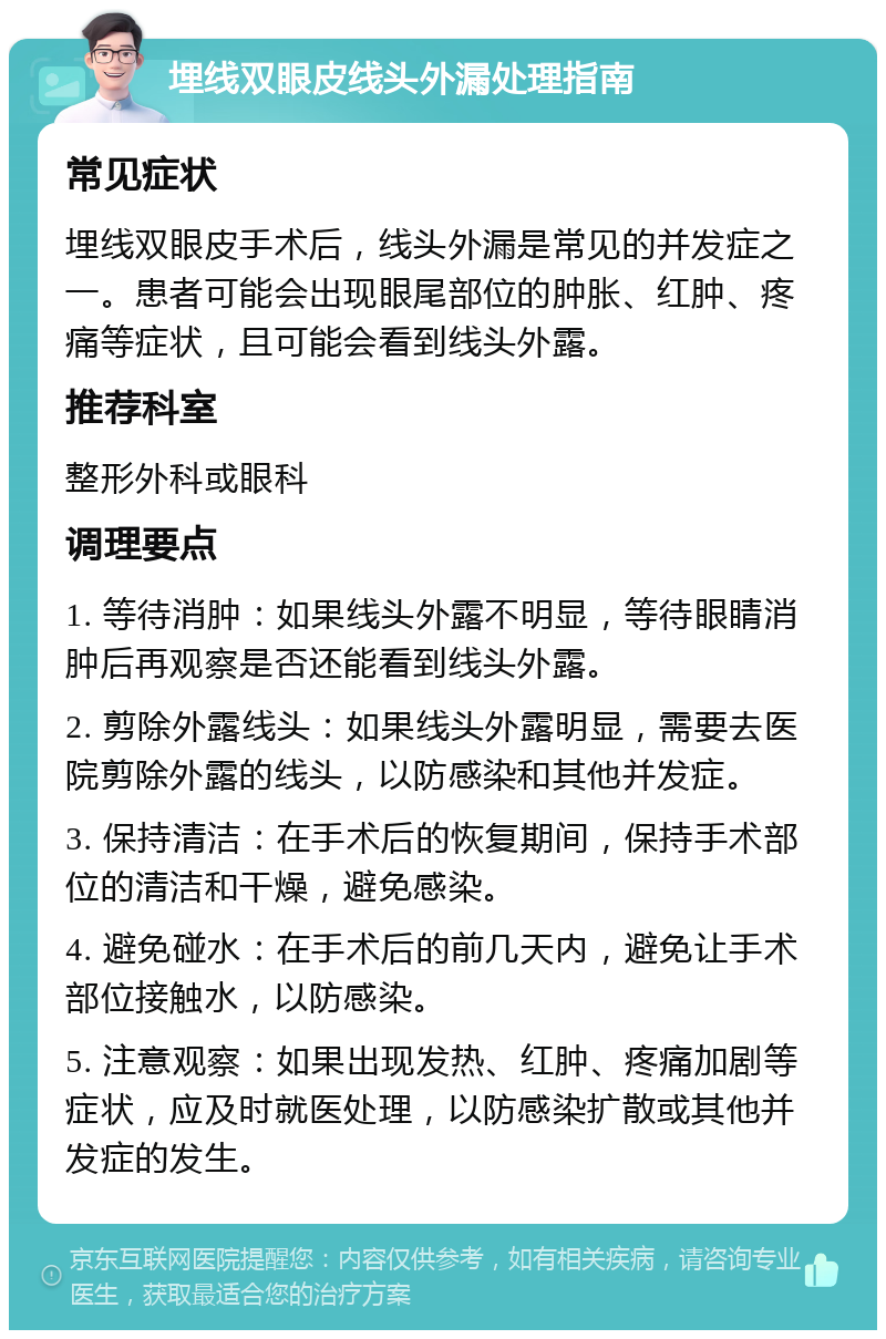 埋线双眼皮线头外漏处理指南 常见症状 埋线双眼皮手术后，线头外漏是常见的并发症之一。患者可能会出现眼尾部位的肿胀、红肿、疼痛等症状，且可能会看到线头外露。 推荐科室 整形外科或眼科 调理要点 1. 等待消肿：如果线头外露不明显，等待眼睛消肿后再观察是否还能看到线头外露。 2. 剪除外露线头：如果线头外露明显，需要去医院剪除外露的线头，以防感染和其他并发症。 3. 保持清洁：在手术后的恢复期间，保持手术部位的清洁和干燥，避免感染。 4. 避免碰水：在手术后的前几天内，避免让手术部位接触水，以防感染。 5. 注意观察：如果出现发热、红肿、疼痛加剧等症状，应及时就医处理，以防感染扩散或其他并发症的发生。